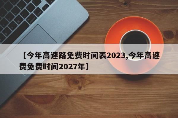 【今年高速路免费时间表2023,今年高速费免费时间2027年】