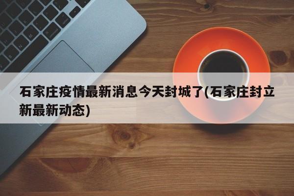 石家庄疫情最新消息今天封城了(石家庄封立新最新动态)