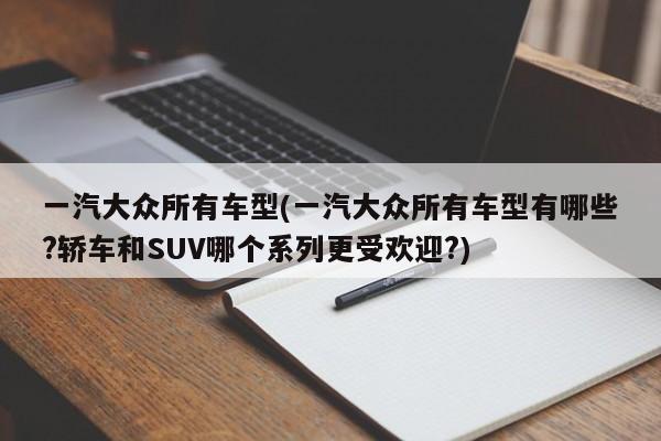 一汽大众所有车型(一汽大众所有车型有哪些?轿车和SUV哪个系列更受欢迎?)