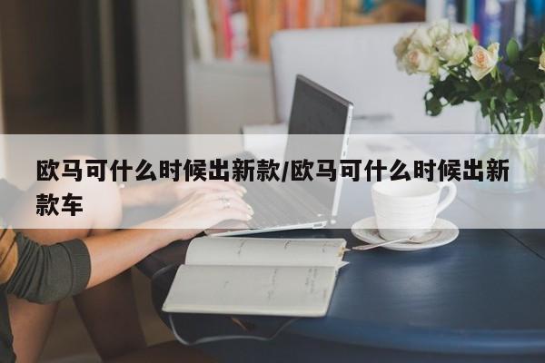 欧马可什么时候出新款/欧马可什么时候出新款车