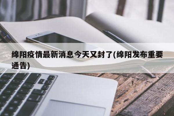 绵阳疫情最新消息今天又封了(绵阳发布重要通告)
