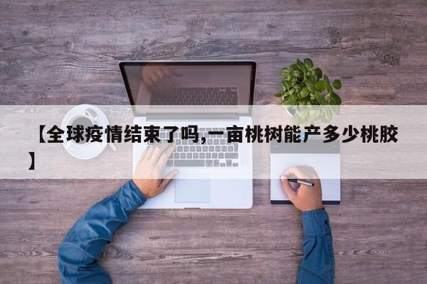 【全球疫情结束了吗,一亩桃树能产多少桃胶】