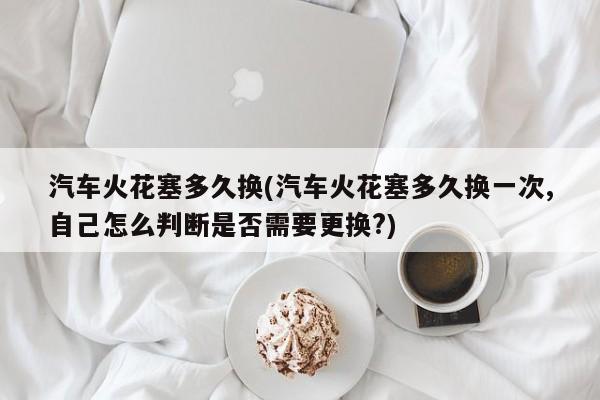 汽车火花塞多久换(汽车火花塞多久换一次,自己怎么判断是否需要更换?)