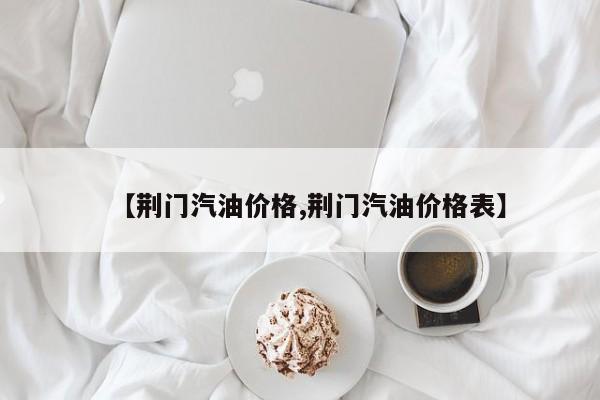 【荆门汽油价格,荆门汽油价格表】