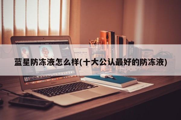 蓝星防冻液怎么样(十大公认最好的防冻液)