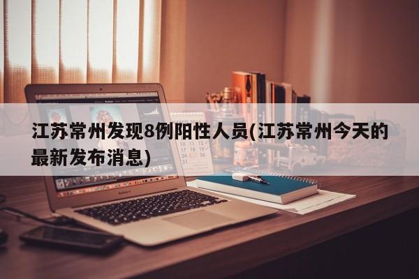 江苏常州发现8例阳性人员(江苏常州今天的最新发布消息)