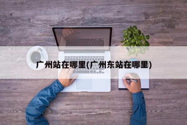 广州站在哪里(广州东站在哪里)