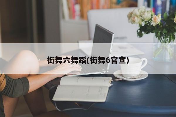 街舞六舞蹈(街舞6官宣)