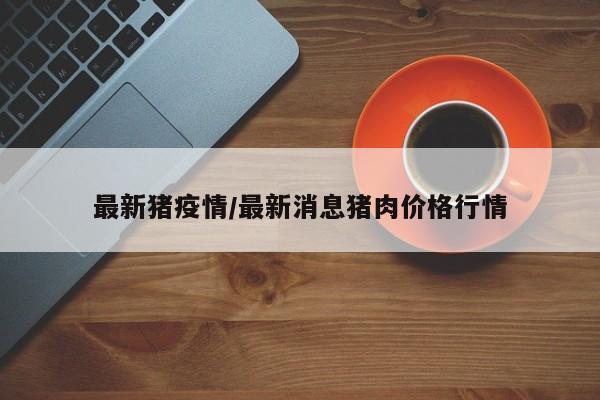 最新猪疫情/最新消息猪肉价格行情