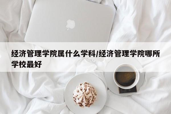 经济管理学院属什么学科/经济管理学院哪所学校最好