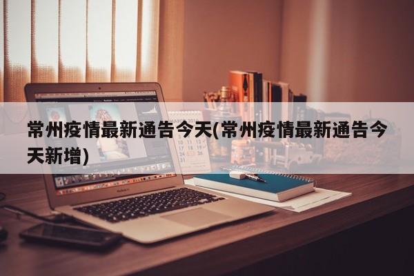 常州疫情最新通告今天(常州疫情最新通告今天新增)