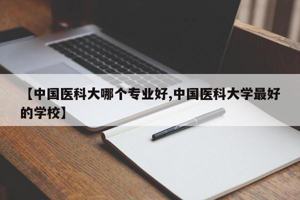【中国医科大哪个专业好,中国医科大学最好的学校】