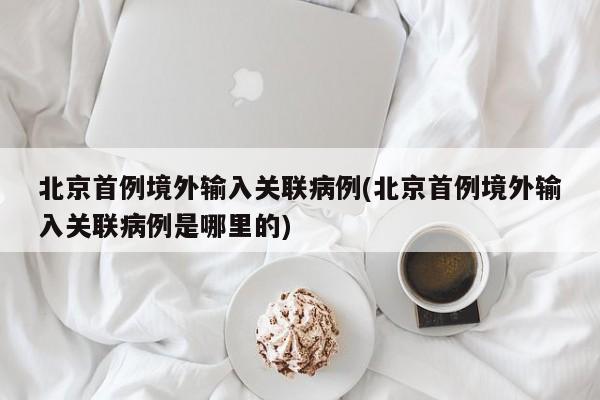 北京首例境外输入关联病例(北京首例境外输入关联病例是哪里的)