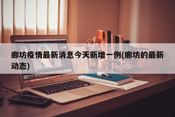 廊坊疫情最新消息今天新增一例(廊坊的最新动态)