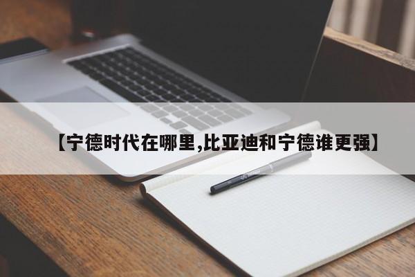 【宁德时代在哪里,比亚迪和宁德谁更强】