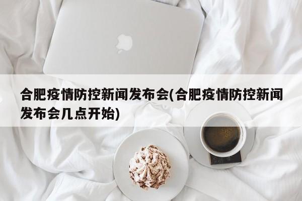 合肥疫情防控新闻发布会(合肥疫情防控新闻发布会几点开始)