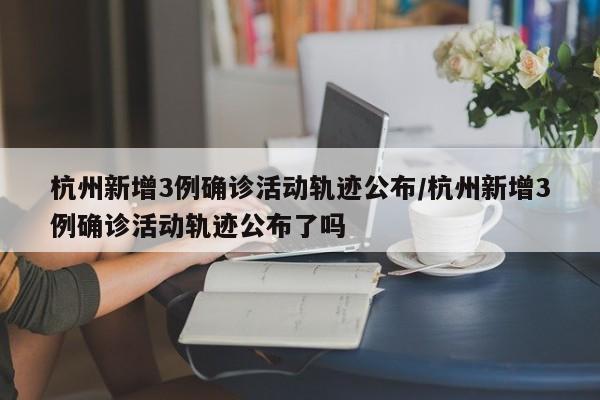 杭州新增3例确诊活动轨迹公布/杭州新增3例确诊活动轨迹公布了吗