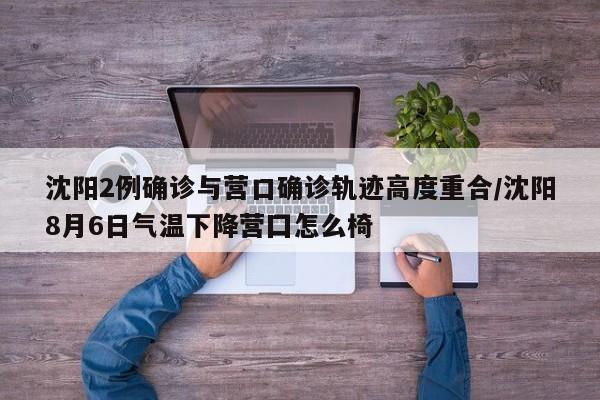 沈阳2例确诊与营口确诊轨迹高度重合/沈阳8月6日气温下降营囗怎么椅